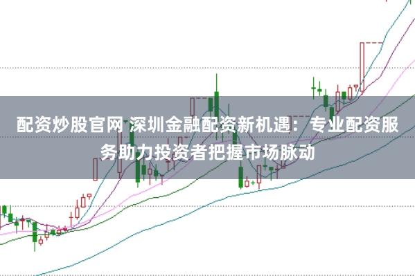 配资炒股官网 深圳金融配资新机遇：专业配资服务助力投资者把握市场脉动