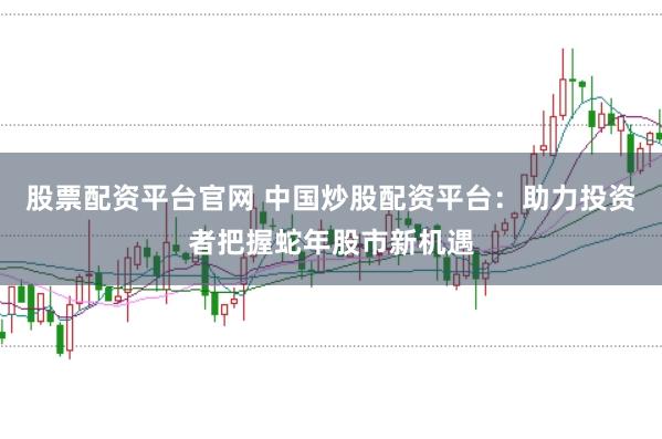 股票配资平台官网 中国炒股配资平台：助力投资者把握蛇年股市新机遇