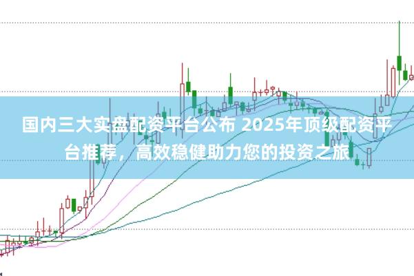 国内三大实盘配资平台公布 2025年顶级配资平台推荐，高效稳健助力您的投资之旅
