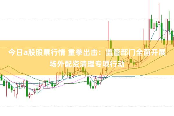 今日a股股票行情 重拳出击：监管部门全面开展场外配资清理专项行动