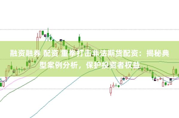 融资融券 配资 重拳打击非法期货配资：揭秘典型案例分析，保护投资者权益
