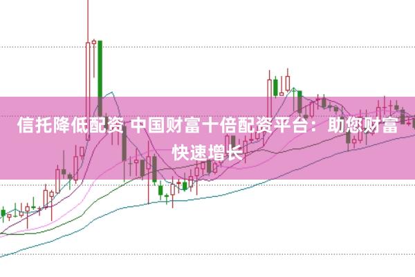 信托降低配资 中国财富十倍配资平台：助您财富快速增长