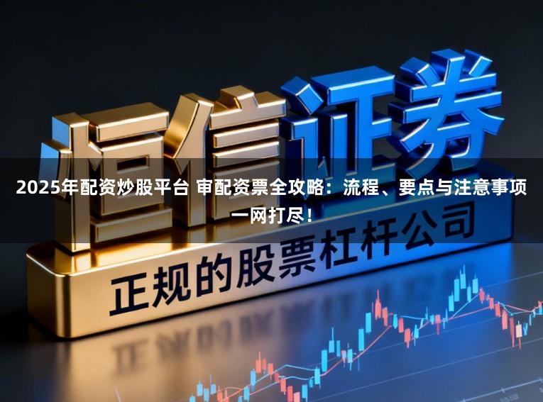 2025年配资炒股平台 审配资票全攻略：流程、要点与注意事项一网打尽！